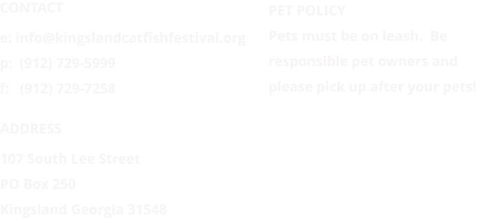 ADDRESS 107 South Lee Street PO Box 250 Kingsland Georgia 31548 PET POLICY  Pets must be on leash.  Be responsible pet owners and please pick up after your pets!  CONTACT e: info@kingslandcatfishfestival.org p:  (912) 729-5999 f:   (912) 729-7258